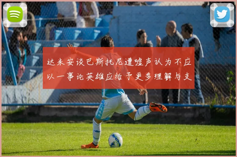 达米安谈巴斯托尼遭嘘声认为不应以一事论英雄应给予更多理解与支持