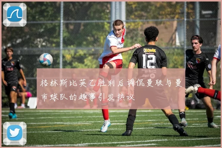 格林斯比英乙胜利后调侃曼联与曼市球队的趣事引发热议