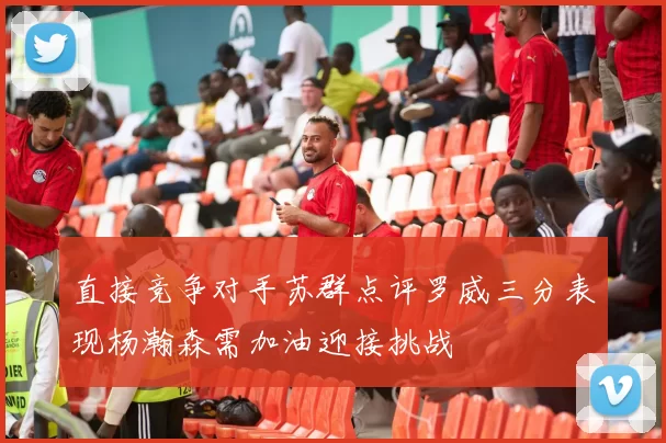 直接竞争对手苏群点评罗威三分表现杨瀚森需加油迎接挑战