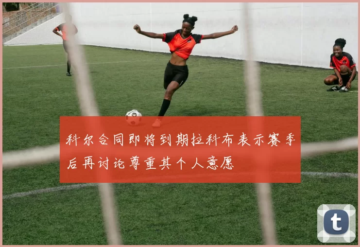 科尔合同即将到期拉科布表示赛季后再讨论尊重其个人意愿