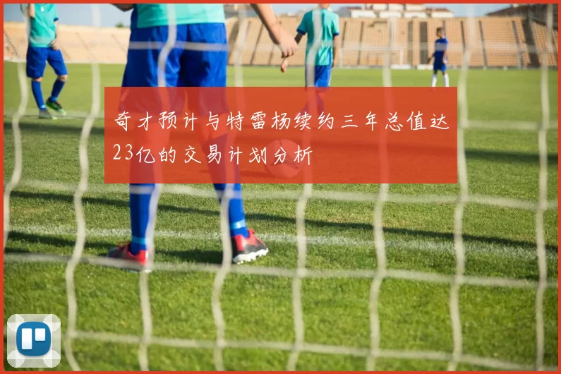 奇才预计与特雷杨续约三年总值达23亿的交易计划分析