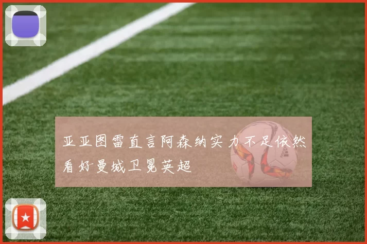亚亚图雷直言阿森纳实力不足依然看好曼城卫冕英超