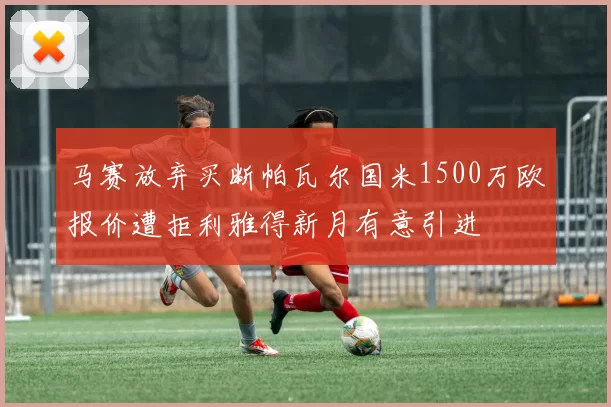 马赛放弃买断帕瓦尔国米1500万欧报价遭拒利雅得新月有意引进