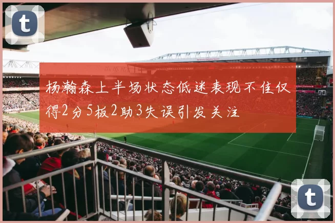 杨瀚森上半场状态低迷表现不佳仅得2分5板2助3失误引发关注