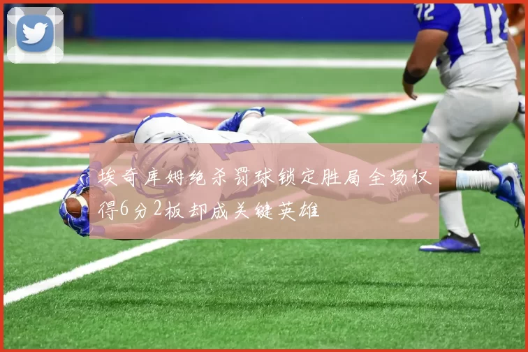 埃奇库姆绝杀罚球锁定胜局全场仅得6分2板却成关键英雄