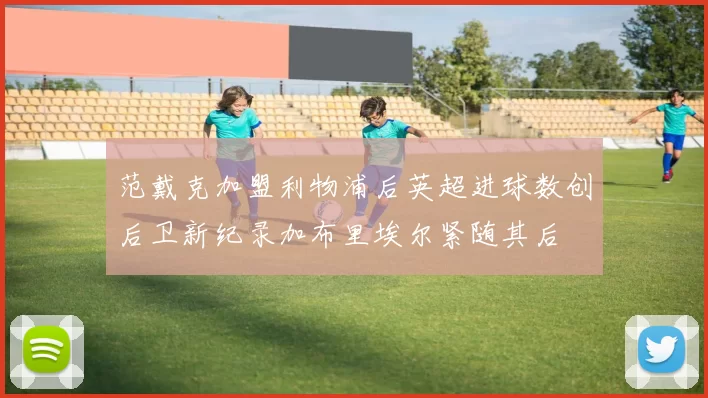 范戴克加盟利物浦后英超进球数创后卫新纪录加布里埃尔紧随其后