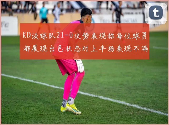 KD谈球队21-0攻势表现称每位球员都展现出色状态对上半场表现不满