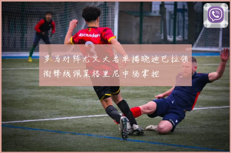 罗马对阵尤文大名单揭晓迪巴拉领衔锋线佩莱格里尼中场掌控