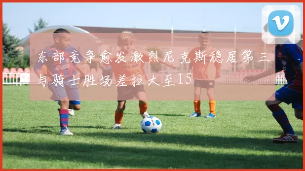 东部竞争愈发激烈尼克斯稳居第三与骑士胜场差拉大至15