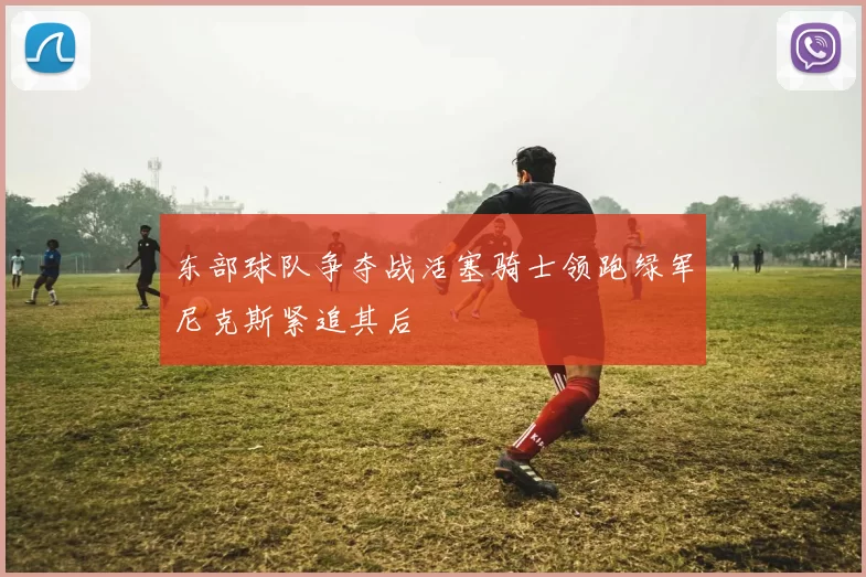 东部球队争夺战活塞骑士领跑绿军尼克斯紧追其后