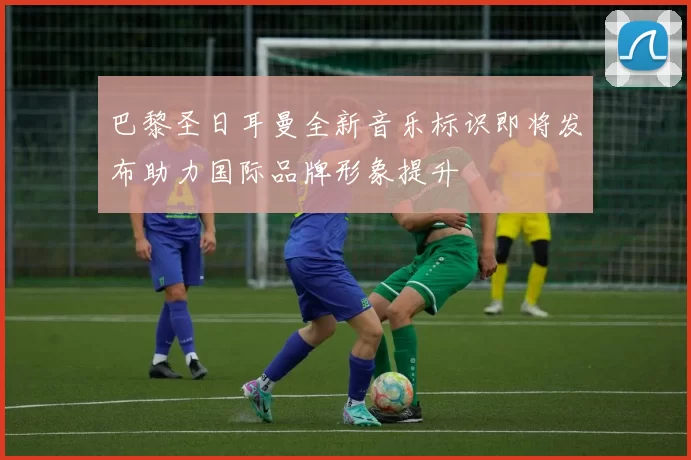 巴黎圣日耳曼全新音乐标识即将发布助力国际品牌形象提升