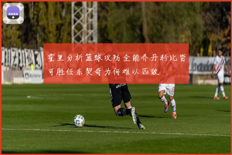 霍里分析篮球攻防全能乔丹科比皆可胜任东契奇为何难以匹敌