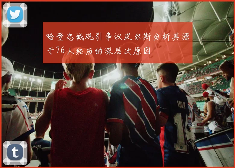 哈登忠诚观引争议皮尔斯分析其源于76人经历的深层次原因