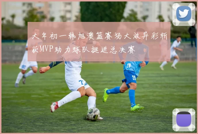 大年初一韩旭澳篮赛场大放异彩斩获MVP助力球队挺进总决赛