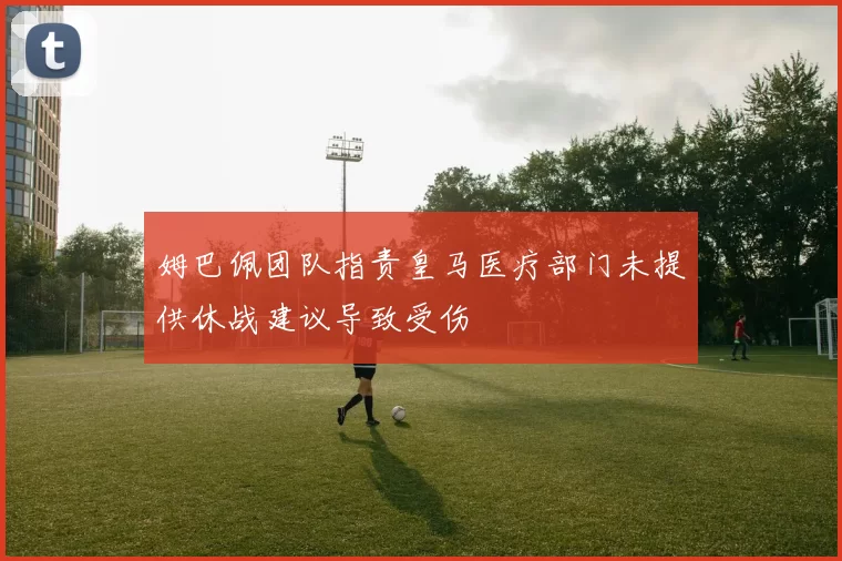 姆巴佩团队指责皇马医疗部门未提供休战建议导致受伤