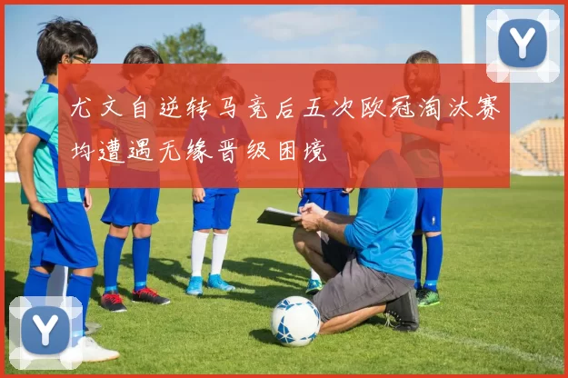 尤文自逆转马竞后五次欧冠淘汰赛均遭遇无缘晋级困境