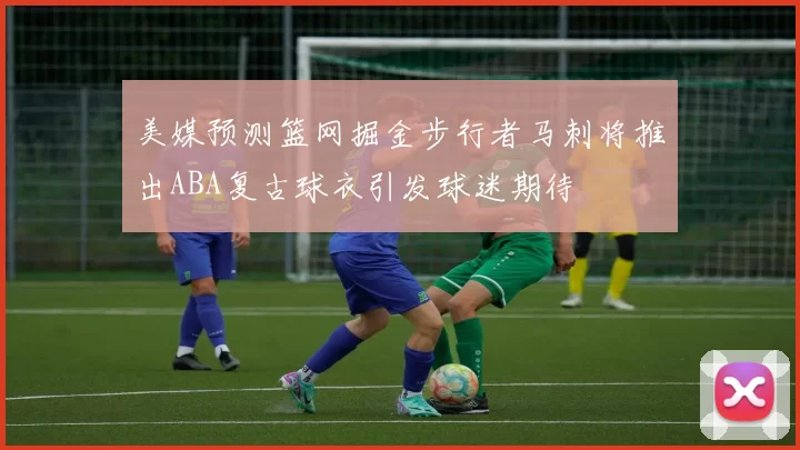 美媒预测篮网掘金步行者马刺将推出ABA复古球衣引发球迷期待