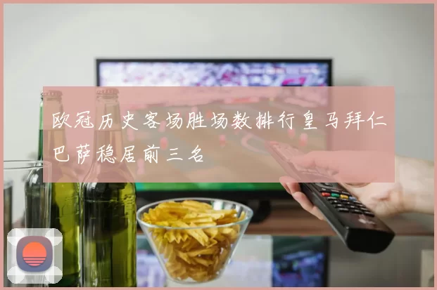 欧冠历史客场胜场数排行皇马拜仁巴萨稳居前三名