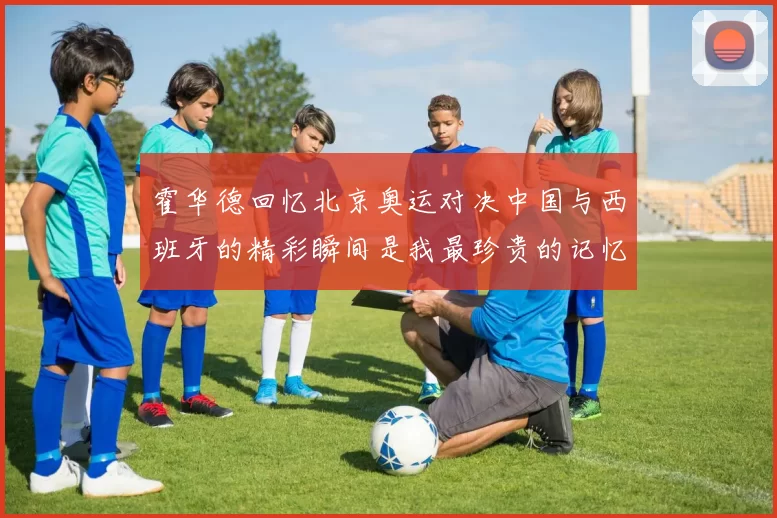 霍华德回忆北京奥运对决中国与西班牙的精彩瞬间是我最珍贵的记忆之一